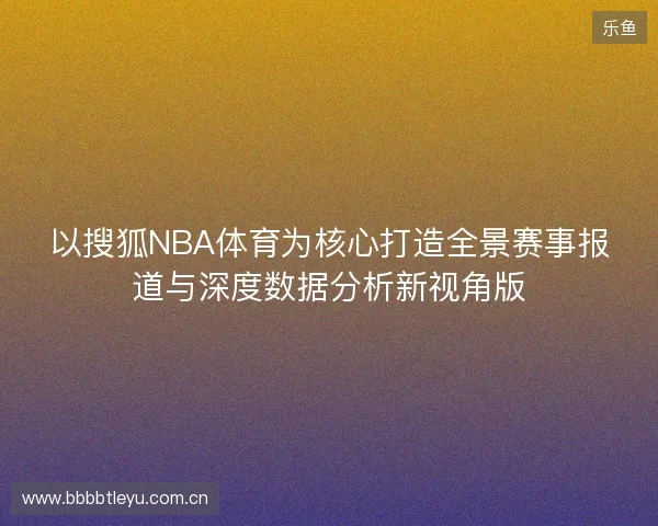 以搜狐NBA体育为核心打造全景赛事报道与深度数据分析新视角版