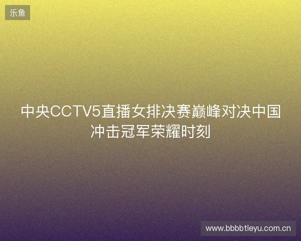 中央CCTV5直播女排决赛巅峰对决中国冲击冠军荣耀时刻