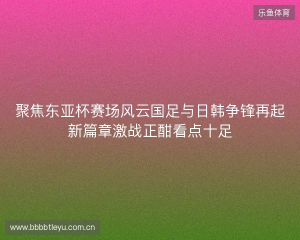 聚焦东亚杯赛场风云国足与日韩争锋再起新篇章激战正酣看点十足