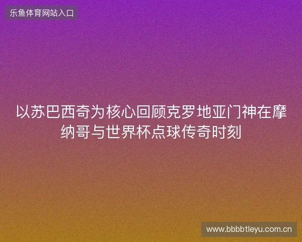 以苏巴西奇为核心回顾克罗地亚门神在摩纳哥与世界杯点球传奇时刻 以苏巴西奇为核心回顾克罗地亚门神在摩纳哥与世界杯点球传奇时刻