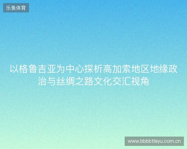 以格鲁吉亚为中心探析高加索地区地缘政治与丝绸之路文化交汇视角 以格鲁吉亚为中心探析高加索地区地缘政治与丝绸之路文化交汇视角
