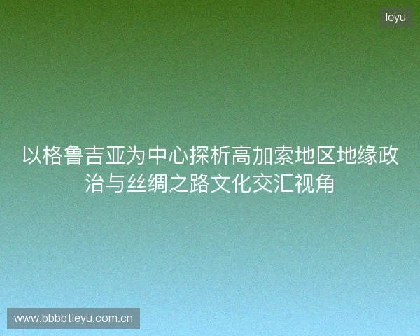 以格鲁吉亚为中心探析高加索地区地缘政治与丝绸之路文化交汇视角 以格鲁吉亚为中心探析高加索地区地缘政治与丝绸之路文化交汇视角