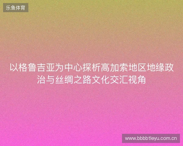 以格鲁吉亚为中心探析高加索地区地缘政治与丝绸之路文化交汇视角 以格鲁吉亚为中心探析高加索地区地缘政治与丝绸之路文化交汇视角