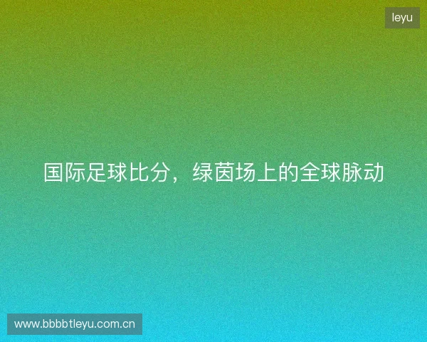 国际足球比分，绿茵场上的全球脉动
