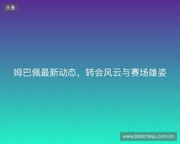 姆巴佩最新动态，转会风云与赛场雄姿